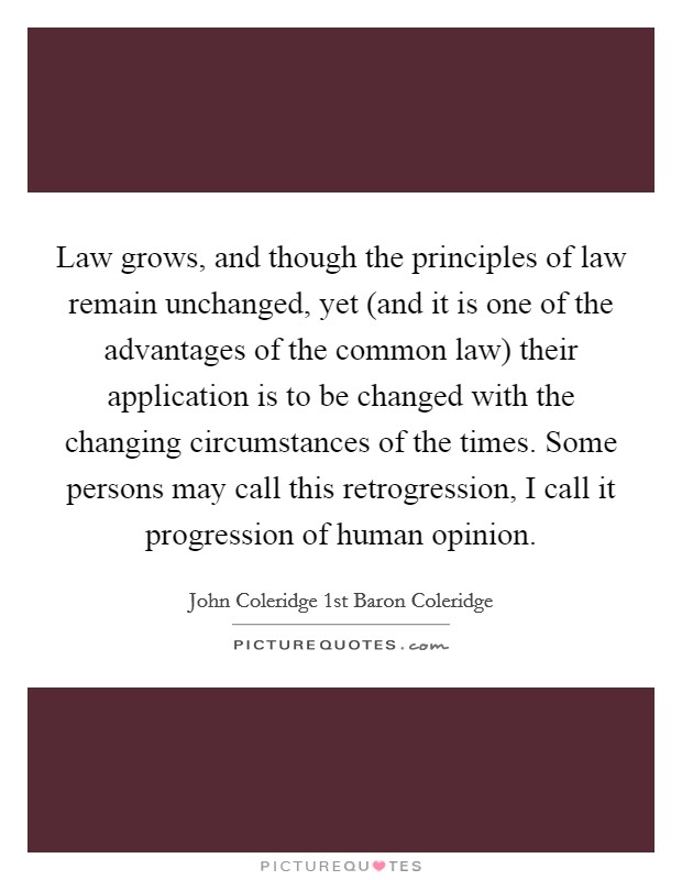 Law grows, and though the principles of law remain unchanged, yet (and it is one of the advantages of the common law) their application is to be changed with the changing circumstances of the times. Some persons may call this retrogression, I call it progression of human opinion Picture Quote #1