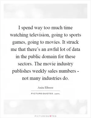 I spend way too much time watching television, going to sports games, going to movies. It struck me that there’s an awful lot of data in the public domain for these sectors. The movie industry publishes weekly sales numbers - not many industries do Picture Quote #1