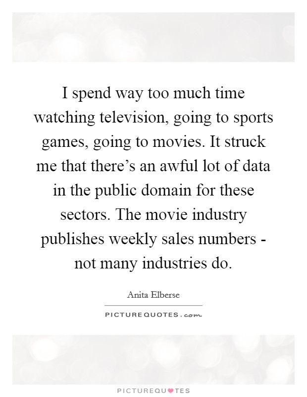 I spend way too much time watching television, going to sports games, going to movies. It struck me that there's an awful lot of data in the public domain for these sectors. The movie industry publishes weekly sales numbers - not many industries do Picture Quote #1