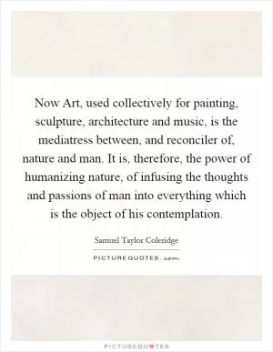 Now Art, used collectively for painting, sculpture, architecture and music, is the mediatress between, and reconciler of, nature and man. It is, therefore, the power of humanizing nature, of infusing the thoughts and passions of man into everything which is the object of his contemplation Picture Quote #1