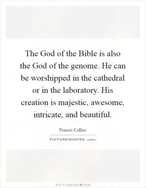 The God of the Bible is also the God of the genome. He can be worshipped in the cathedral or in the laboratory. His creation is majestic, awesome, intricate, and beautiful Picture Quote #1