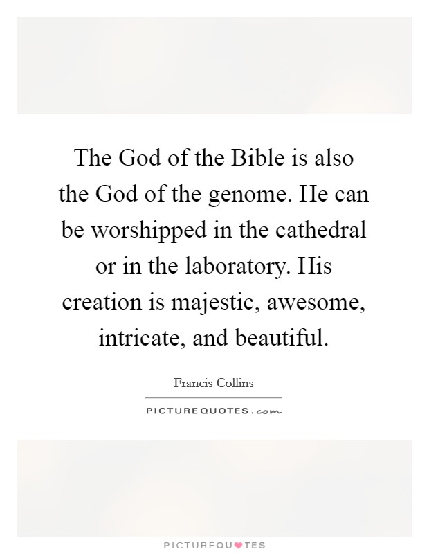 The God of the Bible is also the God of the genome. He can be worshipped in the cathedral or in the laboratory. His creation is majestic, awesome, intricate, and beautiful Picture Quote #1