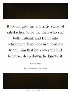 It would give me a terrific sense of satisfaction to be the man who sent both Eubank and Benn into retirement. Benn doesn’t need me to tell him that he’s over the hill because, deep down, he knows it Picture Quote #1