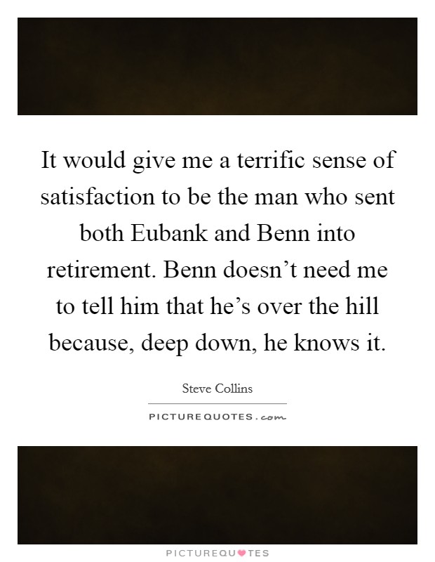 It would give me a terrific sense of satisfaction to be the man who sent both Eubank and Benn into retirement. Benn doesn't need me to tell him that he's over the hill because, deep down, he knows it Picture Quote #1