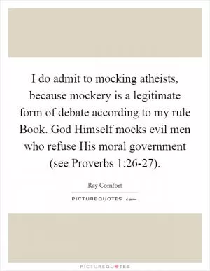 I do admit to mocking atheists, because mockery is a legitimate form of debate according to my rule Book. God Himself mocks evil men who refuse His moral government (see Proverbs 1:26-27) Picture Quote #1