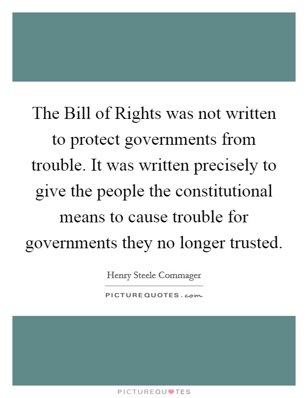 The Bill of Rights was not written to protect governments from trouble. It was written precisely to give the people the constitutional means to cause trouble for governments they no longer trusted Picture Quote #1