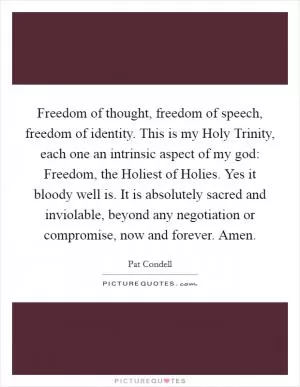 Freedom of thought, freedom of speech, freedom of identity. This is my Holy Trinity, each one an intrinsic aspect of my god: Freedom, the Holiest of Holies. Yes it bloody well is. It is absolutely sacred and inviolable, beyond any negotiation or compromise, now and forever. Amen Picture Quote #1