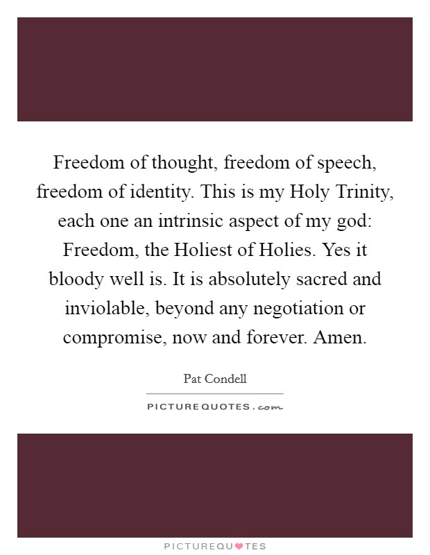Freedom of thought, freedom of speech, freedom of identity. This is my Holy Trinity, each one an intrinsic aspect of my god: Freedom, the Holiest of Holies. Yes it bloody well is. It is absolutely sacred and inviolable, beyond any negotiation or compromise, now and forever. Amen Picture Quote #1