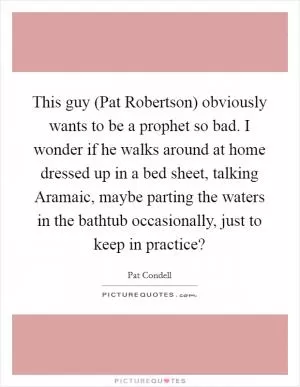 This guy (Pat Robertson) obviously wants to be a prophet so bad. I wonder if he walks around at home dressed up in a bed sheet, talking Aramaic, maybe parting the waters in the bathtub occasionally, just to keep in practice? Picture Quote #1