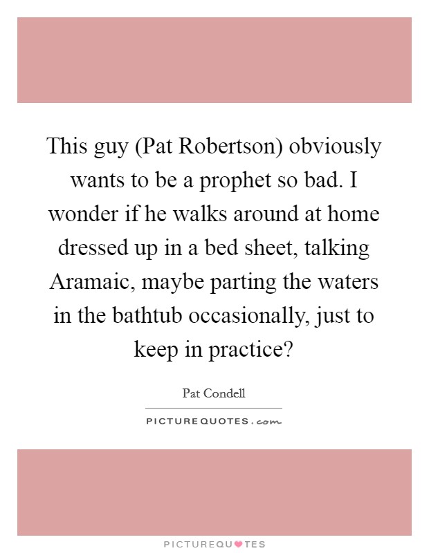 This guy (Pat Robertson) obviously wants to be a prophet so bad. I wonder if he walks around at home dressed up in a bed sheet, talking Aramaic, maybe parting the waters in the bathtub occasionally, just to keep in practice? Picture Quote #1