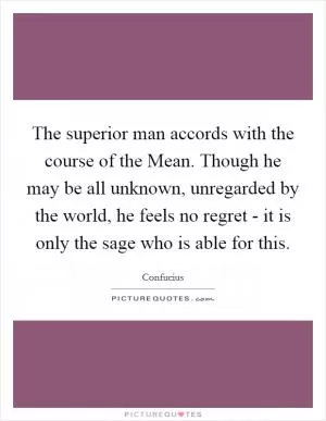The superior man accords with the course of the Mean. Though he may be all unknown, unregarded by the world, he feels no regret - it is only the sage who is able for this Picture Quote #1