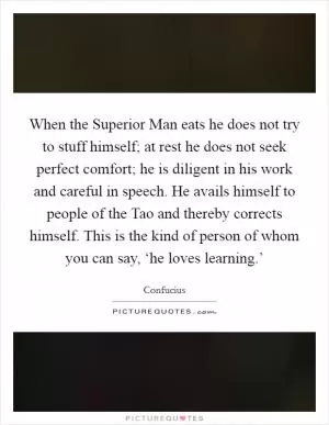 When the Superior Man eats he does not try to stuff himself; at rest he does not seek perfect comfort; he is diligent in his work and careful in speech. He avails himself to people of the Tao and thereby corrects himself. This is the kind of person of whom you can say, ‘he loves learning.’ Picture Quote #1