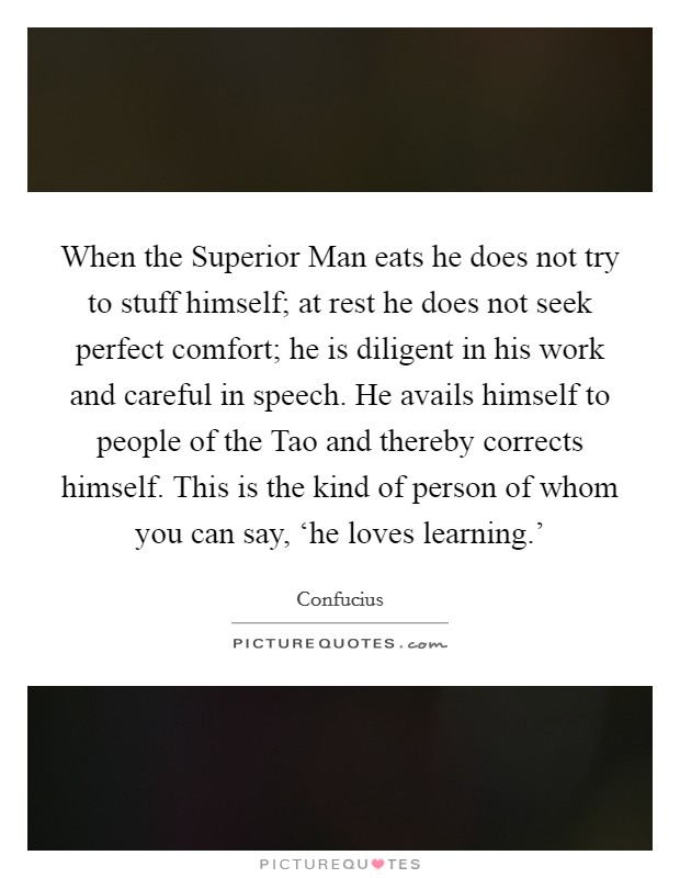When the Superior Man eats he does not try to stuff himself; at rest he does not seek perfect comfort; he is diligent in his work and careful in speech. He avails himself to people of the Tao and thereby corrects himself. This is the kind of person of whom you can say, ‘he loves learning.' Picture Quote #1