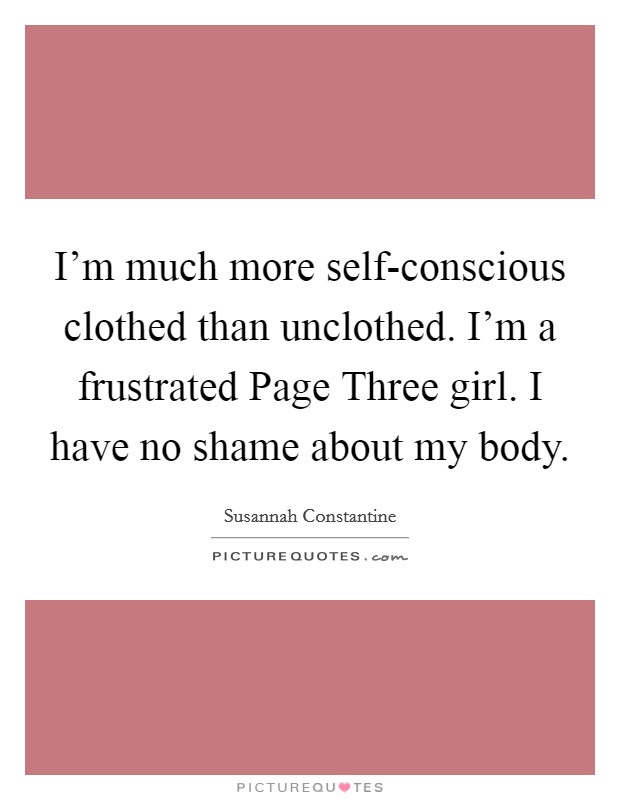 I'm much more self-conscious clothed than unclothed. I'm a frustrated Page Three girl. I have no shame about my body Picture Quote #1