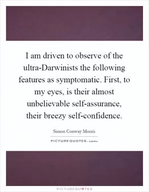 I am driven to observe of the ultra-Darwinists the following features as symptomatic. First, to my eyes, is their almost unbelievable self-assurance, their breezy self-confidence Picture Quote #1
