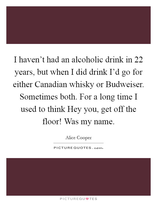 I haven't had an alcoholic drink in 22 years, but when I did drink I'd go for either Canadian whisky or Budweiser. Sometimes both. For a long time I used to think Hey you, get off the floor! Was my name Picture Quote #1