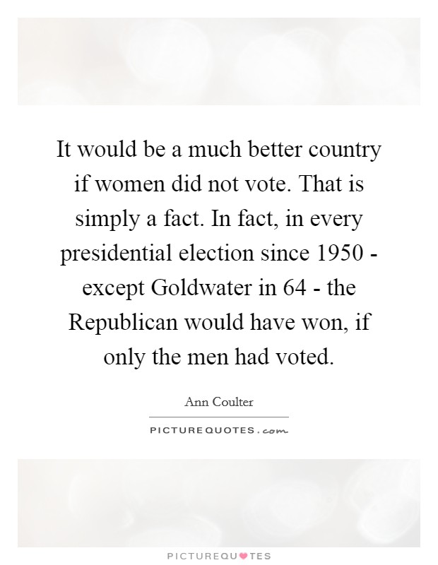 It would be a much better country if women did not vote. That is simply a fact. In fact, in every presidential election since 1950 - except Goldwater in  64 - the Republican would have won, if only the men had voted Picture Quote #1