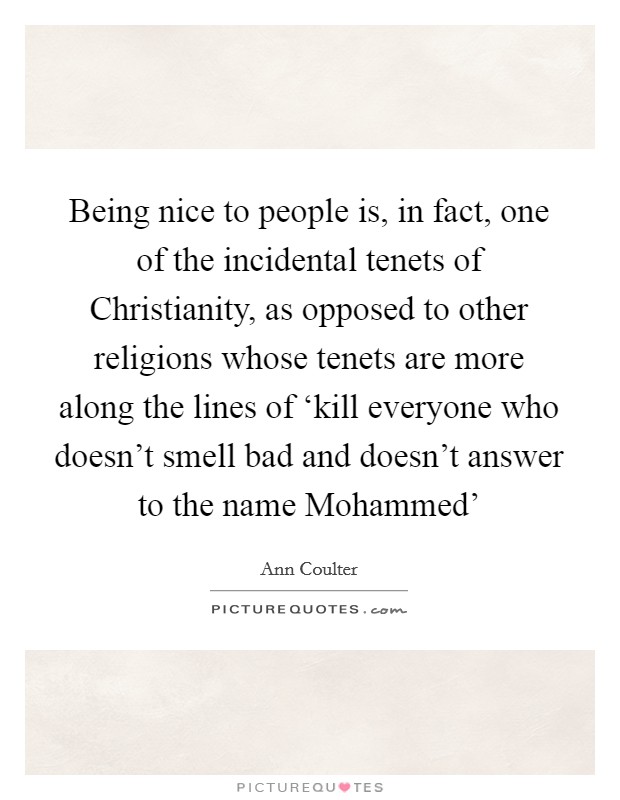 Being nice to people is, in fact, one of the incidental tenets of Christianity, as opposed to other religions whose tenets are more along the lines of ‘kill everyone who doesn't smell bad and doesn't answer to the name Mohammed' Picture Quote #1