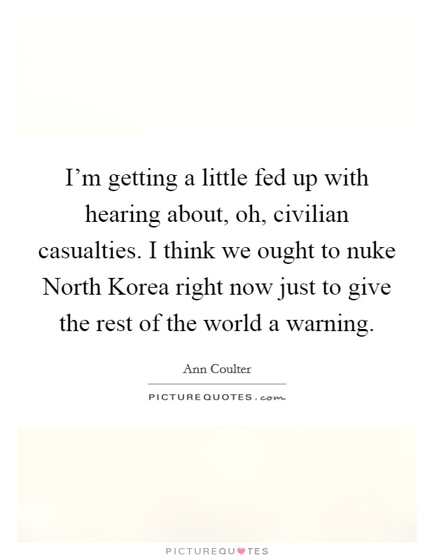 I'm getting a little fed up with hearing about, oh, civilian casualties. I think we ought to nuke North Korea right now just to give the rest of the world a warning Picture Quote #1