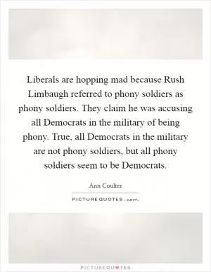 Liberals are hopping mad because Rush Limbaugh referred to phony soldiers as phony soldiers. They claim he was accusing all Democrats in the military of being phony. True, all Democrats in the military are not phony soldiers, but all phony soldiers seem to be Democrats Picture Quote #1