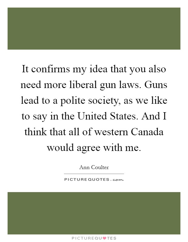 It confirms my idea that you also need more liberal gun laws. Guns lead to a polite society, as we like to say in the United States. And I think that all of western Canada would agree with me Picture Quote #1