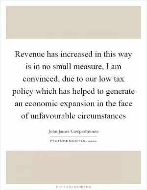 Revenue has increased in this way is in no small measure, I am convinced, due to our low tax policy which has helped to generate an economic expansion in the face of unfavourable circumstances Picture Quote #1