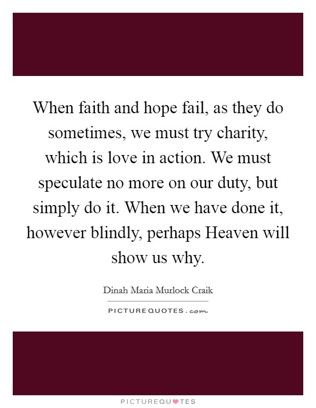 When faith and hope fail, as they do sometimes, we must try charity, which is love in action. We must speculate no more on our duty, but simply do it. When we have done it, however blindly, perhaps Heaven will show us why Picture Quote #1