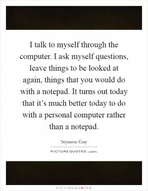 I talk to myself through the computer. I ask myself questions, leave things to be looked at again, things that you would do with a notepad. It turns out today that it’s much better today to do with a personal computer rather than a notepad Picture Quote #1