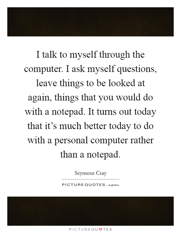 I talk to myself through the computer. I ask myself questions, leave things to be looked at again, things that you would do with a notepad. It turns out today that it's much better today to do with a personal computer rather than a notepad Picture Quote #1