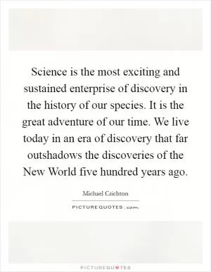 Science is the most exciting and sustained enterprise of discovery in the history of our species. It is the great adventure of our time. We live today in an era of discovery that far outshadows the discoveries of the New World five hundred years ago Picture Quote #1