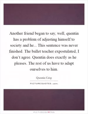 Another friend began to say, well, quentin has a problem of adjusting himself to society and he... This sentence was never finished. The ballet teacher expostulated, I don’t agree. Quentin does exactly as he pleases. The rest of us have to adapt ourselves to him Picture Quote #1