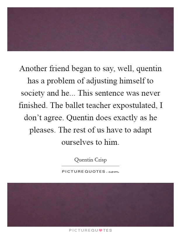 Another friend began to say, well, quentin has a problem of adjusting himself to society and he... This sentence was never finished. The ballet teacher expostulated, I don't agree. Quentin does exactly as he pleases. The rest of us have to adapt ourselves to him Picture Quote #1