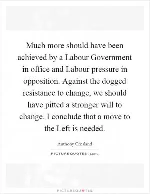Much more should have been achieved by a Labour Government in office and Labour pressure in opposition. Against the dogged resistance to change, we should have pitted a stronger will to change. I conclude that a move to the Left is needed Picture Quote #1