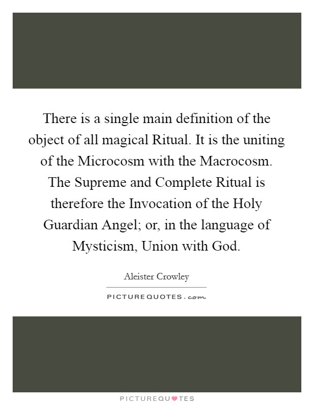 There is a single main definition of the object of all magical Ritual. It is the uniting of the Microcosm with the Macrocosm. The Supreme and Complete Ritual is therefore the Invocation of the Holy Guardian Angel; or, in the language of Mysticism, Union with God Picture Quote #1