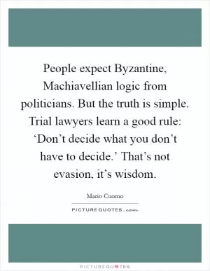 People expect Byzantine, Machiavellian logic from politicians. But the truth is simple. Trial lawyers learn a good rule: ‘Don’t decide what you don’t have to decide.’ That’s not evasion, it’s wisdom Picture Quote #1