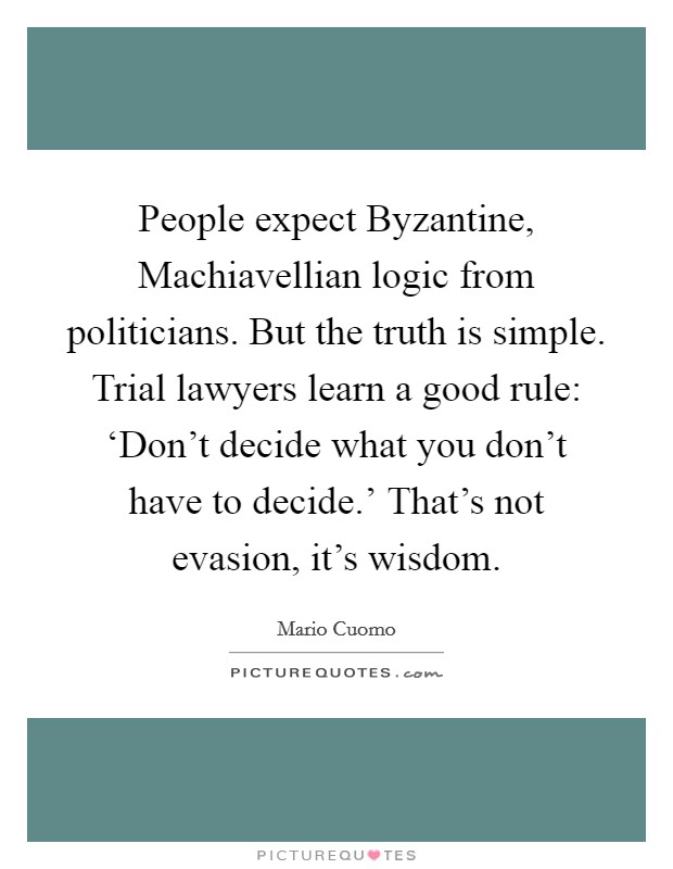 People expect Byzantine, Machiavellian logic from politicians. But the truth is simple. Trial lawyers learn a good rule: ‘Don't decide what you don't have to decide.' That's not evasion, it's wisdom Picture Quote #1