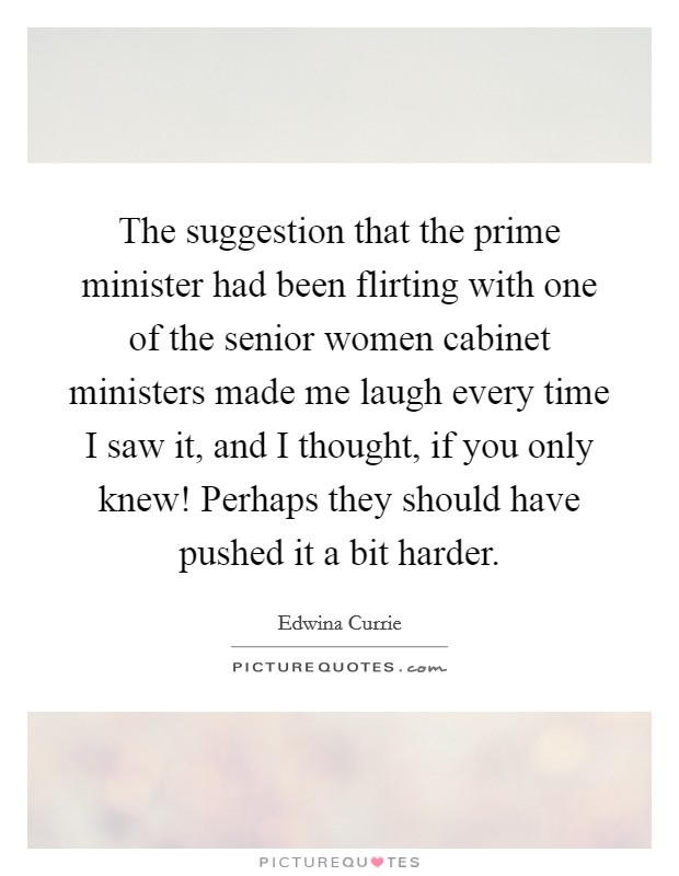 The suggestion that the prime minister had been flirting with one of the senior women cabinet ministers made me laugh every time I saw it, and I thought, if you only knew! Perhaps they should have pushed it a bit harder Picture Quote #1