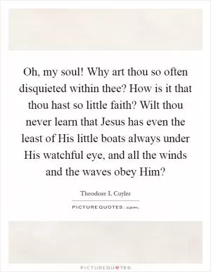 Oh, my soul! Why art thou so often disquieted within thee? How is it that thou hast so little faith? Wilt thou never learn that Jesus has even the least of His little boats always under His watchful eye, and all the winds and the waves obey Him? Picture Quote #1