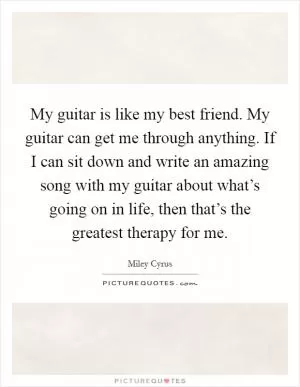 My guitar is like my best friend. My guitar can get me through anything. If I can sit down and write an amazing song with my guitar about what’s going on in life, then that’s the greatest therapy for me Picture Quote #1