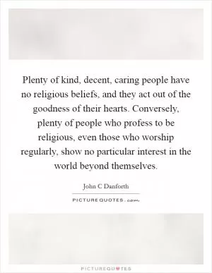 Plenty of kind, decent, caring people have no religious beliefs, and they act out of the goodness of their hearts. Conversely, plenty of people who profess to be religious, even those who worship regularly, show no particular interest in the world beyond themselves Picture Quote #1