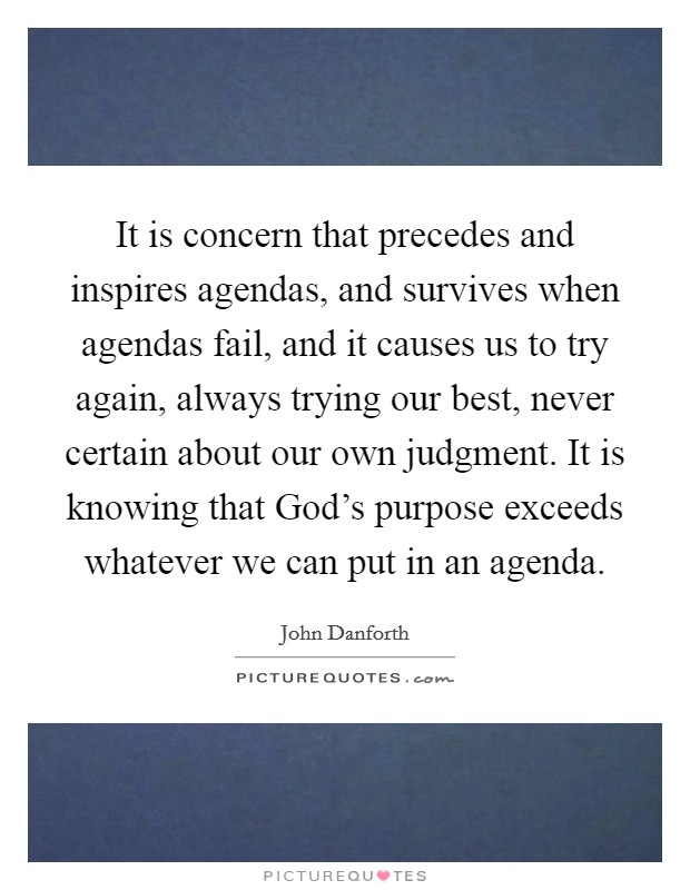 It is concern that precedes and inspires agendas, and survives when agendas fail, and it causes us to try again, always trying our best, never certain about our own judgment. It is knowing that God's purpose exceeds whatever we can put in an agenda Picture Quote #1