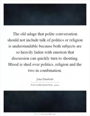 The old adage that polite conversation should not include talk of politics or religion is understandable because both subjects are so heavily laden with emotion that discussion can quickly turn to shouting. Blood is shed over politics, religion and the two in combination Picture Quote #1