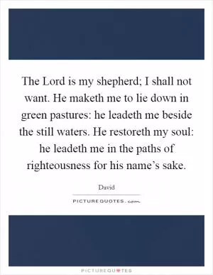 The Lord is my shepherd; I shall not want. He maketh me to lie down in green pastures: he leadeth me beside the still waters. He restoreth my soul: he leadeth me in the paths of righteousness for his name’s sake Picture Quote #1