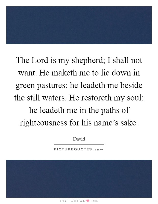 The Lord is my shepherd; I shall not want. He maketh me to lie down in green pastures: he leadeth me beside the still waters. He restoreth my soul: he leadeth me in the paths of righteousness for his name's sake Picture Quote #1