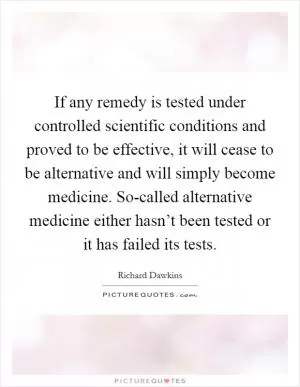 If any remedy is tested under controlled scientific conditions and proved to be effective, it will cease to be alternative and will simply become medicine. So-called alternative medicine either hasn’t been tested or it has failed its tests Picture Quote #1