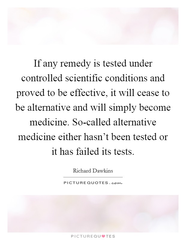If any remedy is tested under controlled scientific conditions and proved to be effective, it will cease to be alternative and will simply become medicine. So-called alternative medicine either hasn't been tested or it has failed its tests Picture Quote #1