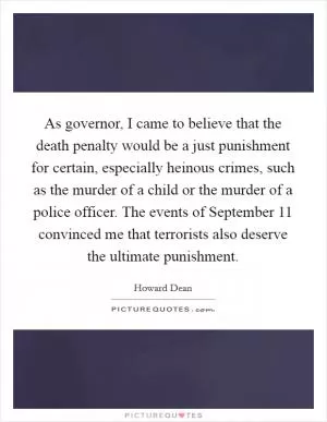 As governor, I came to believe that the death penalty would be a just punishment for certain, especially heinous crimes, such as the murder of a child or the murder of a police officer. The events of September 11 convinced me that terrorists also deserve the ultimate punishment Picture Quote #1