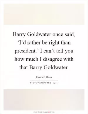 Barry Goldwater once said, ‘I’d rather be right than president.’ I can’t tell you how much I disagree with that Barry Goldwater Picture Quote #1