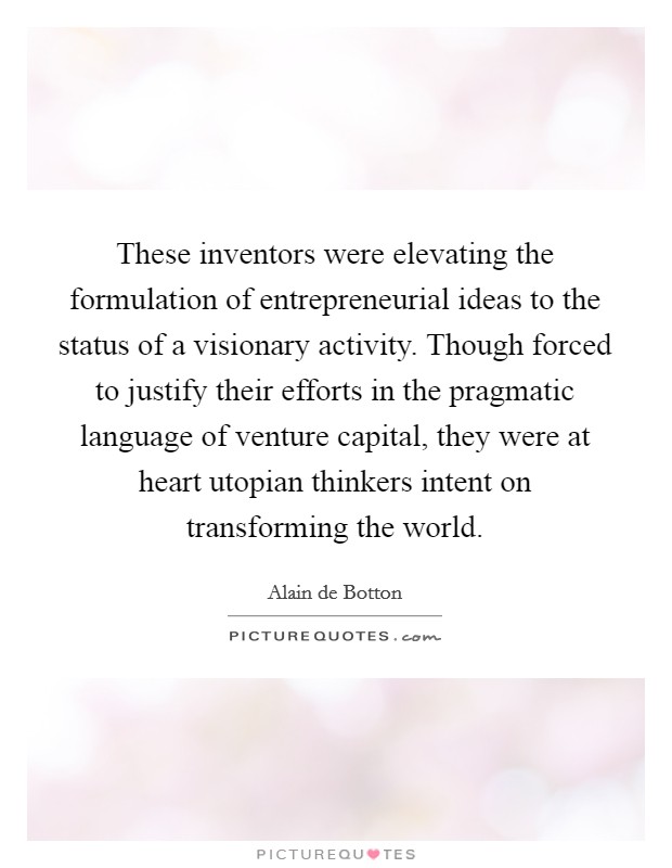 These inventors were elevating the formulation of entrepreneurial ideas to the status of a visionary activity. Though forced to justify their efforts in the pragmatic language of venture capital, they were at heart utopian thinkers intent on transforming the world Picture Quote #1
