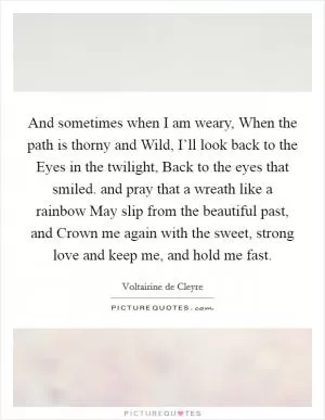 And sometimes when I am weary, When the path is thorny and Wild, I’ll look back to the Eyes in the twilight, Back to the eyes that smiled. and pray that a wreath like a rainbow May slip from the beautiful past, and Crown me again with the sweet, strong love and keep me, and hold me fast Picture Quote #1